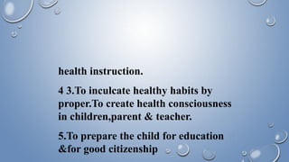 health instruction.
4 3.To inculcate healthy habits by
proper.To create health consciousness
in children,parent & teacher.
5.To prepare the child for education
&for good citizenship
 