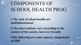COMPONENTS OF
SCHOOL HEALTH PROG
1.The task of school health are
multidimensional
2.The interventions vary according to the
context of the society, however broadly
3The following are some aspects, components
of SHP
 