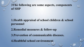 3The following are some aspects, components
of SHP
.
1.Health appraisal of school children & school
personnel
2.Remedial measures & follow-up
3.Prevention of communicable diseases.
4.Healthful school environment
 