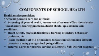 COMPONENTS OF SCHOOL HEALTH
Health service provision:
• Screening, health care and referral:
 Screening of general health, assessment of Anaemia/Nutritional status,
visual acuity, hearing problems, dental check- up, common skin
conditions,
 Heart defects, physical disabilities, learning disorders, behaviour
problems, etc.
 Basic medicine kit will be provided to take care of common ailments
prevalent among young school going children.
 Referral Cards for priority services at District / Sub-District hospitals.
 