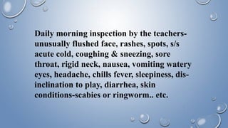 Daily morning inspection by the teachers-
unusually flushed face, rashes, spots, s/s
acute cold, coughing & sneezing, sore
throat, rigid neck, nausea, vomiting watery
eyes, headache, chills fever, sleepiness, dis-
inclination to play, diarrhea, skin
conditions-scabies or ringworm.. etc.
 