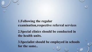 1.Following the regular
examination,respective referral services
2.Special clinics should be conducted in
the health units.
3.Specialist should be employed in schools
for the same..
 