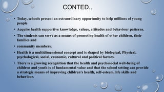 CONTED..
• Today, schools present an extraordinary opportunity to help millions of young
people
• Acquire health supportive knowledge, values, attitudes and behaviour patterns.
• The students can serve as a means of promoting health of other children, their
families and
• community members.
• Health is a multidimensional concept and is shaped by biological, Physical,
psychological, social, economic, cultural and political factors.
• There is a growing recognition that the health and psychosocial well-being of
children and youth is of fundamental value and that the school setting can provide
a strategic means of improving children's health, self-esteem, life skills and
behaviour.
 