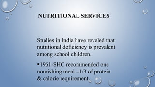 NUTRITIONAL SERVICES
Studies in India have reveled that
nutritional deficiency is prevalent
among school children.
1961-SHC recommended one
nourishing meal –1/3 of protein
& calorie requirement.
 