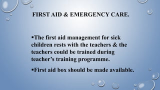 FIRST AID & EMERGENCY CARE.
The first aid management for sick
children rests with the teachers & the
teachers could be trained during
teacher’s training programme.
First aid box should be made available.
 