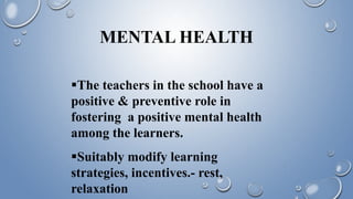 MENTAL HEALTH
The teachers in the school have a
positive & preventive role in
fostering a positive mental health
among the learners.
Suitably modify learning
strategies, incentives.- rest,
relaxation
 