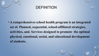DEFINITION
• A comprehensives school health program is an integrated
set of. Planned, sequential, school-affiliated strategies,
activities, and. Services designed to promote the optimal
physical, emotional, social, and educational development
of students.
 