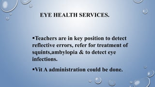 EYE HEALTH SERVICES.
Teachers are in key position to detect
reflective errors, refer for treatment of
squints,ambylopia & to detect eye
infections.
Vit A administration could be done.
 