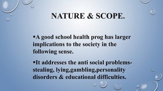 NATURE & SCOPE.
A good school health prog has larger
implications to the society in the
following sense.
It addresses the anti social problems-
stealing, lying,gambling,personality
disorders & educational difficulties.
 
