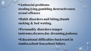 Antisocial problems-
stealing,lying,gambling destructiveness
sexual offences
Habit disorders-nail biting,thumb
sucking & bed wetting.
Personality disorders-temper
tantrums,shyness,day dreaming,jealousy.
Educational difficulties-backward in
studies,school fear,school failure.
 