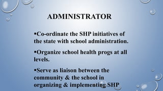 ADMINISTRATOR
Co-ordinate the SHP initiatives of
the state with school administration.
Organize school health progs at all
levels.
Serve as liaison between the
community & the school in
organizing & implementing SHP
 
