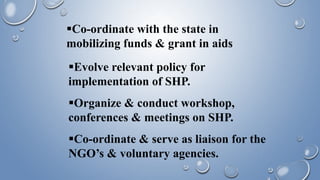 Co-ordinate with the state in
mobilizing funds & grant in aids
Evolve relevant policy for
implementation of SHP.
Organize & conduct workshop,
conferences & meetings on SHP.
Co-ordinate & serve as liaison for the
NGO’s & voluntary agencies.
 