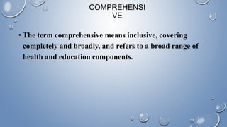 COMPREHENSI
VE
• The term comprehensive means inclusive, covering
completely and broadly, and refers to a broad range of
health and education components.
 