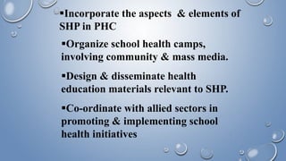 Incorporate the aspects & elements of
SHP in PHC
Organize school health camps,
involving community & mass media.
Design & disseminate health
education materials relevant to SHP.
Co-ordinate with allied sectors in
promoting & implementing school
health initiatives
 