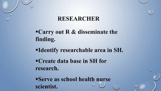 RESEARCHER
Carry out R & disseminate the
finding.
Identify researchable area in SH.
Create data base in SH for
research.
Serve as school health nurse
scientist.
 