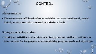 CONTED..
School-affiliated
• The term school-affiliated refers to activities that are school-based, school-
linked, or have any other connection with the schools.
Strategies, activities, services
• Strategies, activities, and services refer to approaches, methods, actions, and
interventions for the purpose of accomplishing program goals and objectives.
 