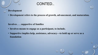Development
• Development refers to the process of growth, advancement, and maturation.
Involves . . . supportive of families
• Involves means to engage as a participant, to include.
• Supportive implies help, assistance, advocacy—to hold up or serve as a
foundation
CONTED..
 