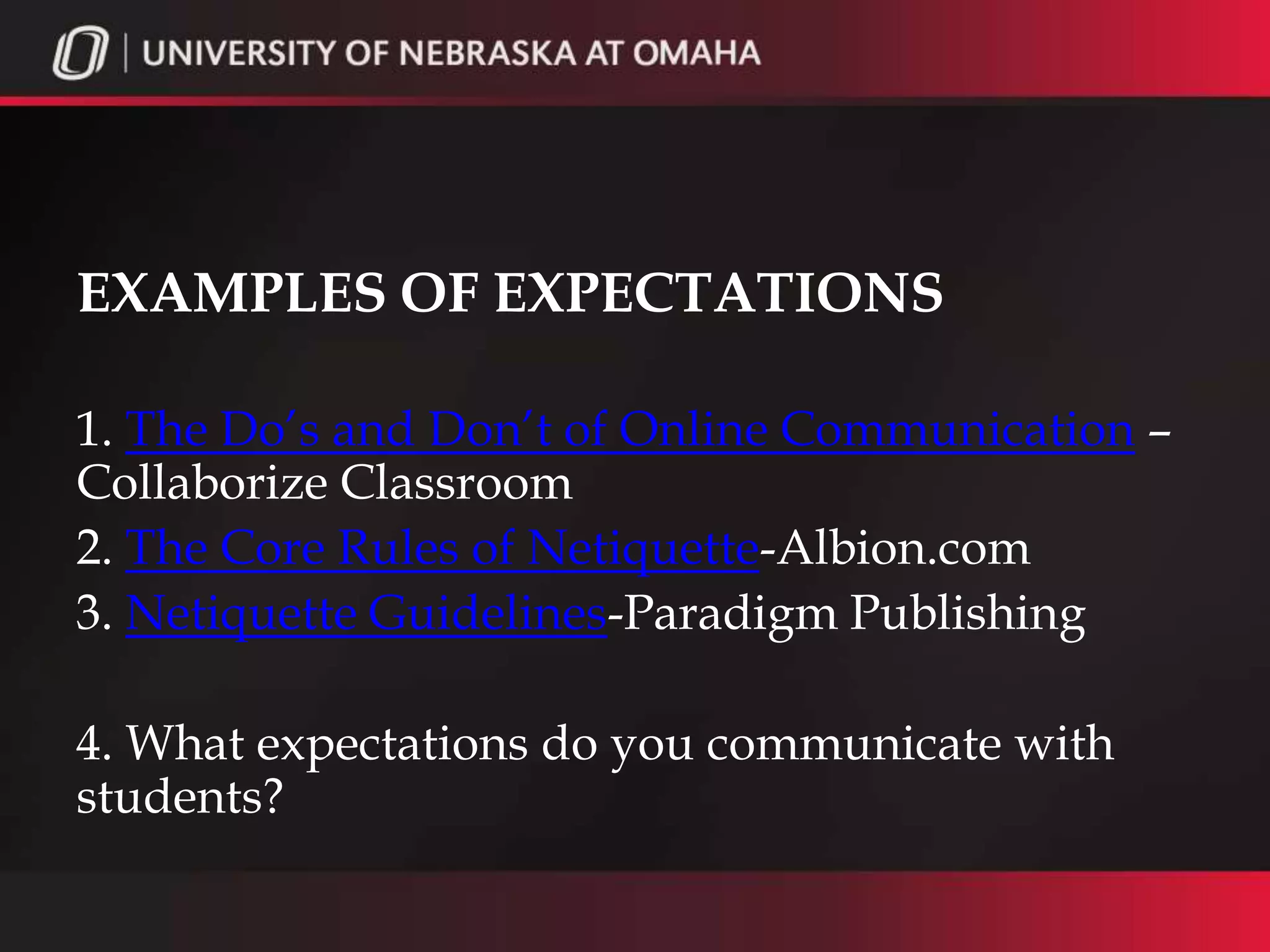 EXAMPLES OF EXPECTATIONS

1. The Do’s and Don’t of Online Communication –
Collaborize Classroom
2. The Core Rules of Netiquette-Albion.com
3. Netiquette Guidelines-Paradigm Publishing

4. What expectations do you communicate with
students?
 