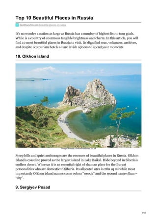 Top 10 Beautiful Places in Russia
depthworld.com/beautiful-places-in-russia
It’s no wonder a nation as large as Russia has a number of highest list to tour goals.
While is a country of enormous tangible brightness and charm. In this article, you will
find 10 most beautiful places in Russia to visit. Its dignified seas, volcanoes, archives,
and despite ecotourism hotels all are lavish options to spend your moments.
10. Olkhon Island
Steep hills and quiet anchorages are the essences of beautiful places in Russia. Olkhon
Island’s coastline proved as the largest island in Lake Baikal. Hide beyond in Siberia’s
endless desert. Whereas it is an essential right of shaman place for the Buryat
personalities who are domestic to Siberia. Its allocated area is 280 sq mi while most
importantly Olkhon island names come oyhon “woody” and the second name olhan –
“dry”.
9. Sergiyev Posad
Image Source: thatadventurer.co.uk
1/10
 