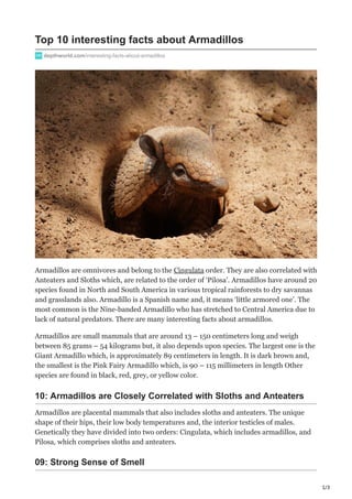 1/3
Top 10 interesting facts about Armadillos
depthworld.com/interesting-facts-about-armadillos
Armadillos are omnivores and belong to the Cingulata order. They are also correlated with
Anteaters and Sloths which, are related to the order of ‘Pilosa’. Armadillos have around 20
species found in North and South America in various tropical rainforests to dry savannas
and grasslands also. Armadillo is a Spanish name and, it means ‘little armored one’. The
most common is the Nine-banded Armadillo who has stretched to Central America due to
lack of natural predators. There are many interesting facts about armadillos.
Armadillos are small mammals that are around 13 – 150 centimeters long and weigh
between 85 grams – 54 kilograms but, it also depends upon species. The largest one is the
Giant Armadillo which, is approximately 89 centimeters in length. It is dark brown and,
the smallest is the Pink Fairy Armadillo which, is 90 – 115 millimeters in length Other
species are found in black, red, grey, or yellow color.
10: Armadillos are Closely Correlated with Sloths and Anteaters
Armadillos are placental mammals that also includes sloths and anteaters. The unique
shape of their hips, their low body temperatures and, the interior testicles of males.
Genetically they have divided into two orders: Cingulata, which includes armadillos, and
Pilosa, which comprises sloths and anteaters.
09: Strong Sense of Smell
 