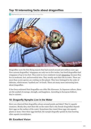 1/3
Top 10 interesting facts about dragonflies
depthworld.com/interesting-facts-about-dragonflies
Dragonflies were the first flying insects that had existed around 300 million years ago.
Now current dragonflies’ wingspans are only two to five inches, but fossil dragonflies had
wingspans of up to two feet. They exist in every continent except Antarctica, because they
live in moderate, hot, and terrestrial sites. They mostly start their life in water. There are
more than 5,000 species are existing on this planet. They have belonged to the order of
Odonata, which means “toothed one” in Greek. There are many more interesting facts
about dragonflies.
It has been estimated that dragonflies are older like dinosaurs. In Japanese culture, these
are the symbol of courage, strength, and happiness. According to European folklore,
they’re sinister.
10: Dragonfly Nymphs Live in the Water
Have you observed that dragonflies always around ponds and lakes? They’re aquatic
creatures. Mostly they start their life on the water that’s why female dragonflies deposit
their eggs on the surface of the water. Sometimes they insert these eggs into aquatic
plants or moss. Once their eggs hatched, the nymph dragonfly spends its time hunting
other aquatic invertebrates.
09: Excellent Vision
 