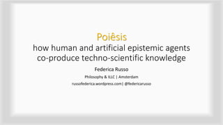 Poiêsis
how human and artificial epistemic agents
co-produce techno-scientific knowledge
Federica Russo
Philosophy & ILLC | Amsterdam
russofederica.wordpress.com| @federicarusso
 