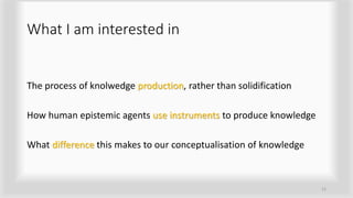 What I am interested in
The process of knolwedge production, rather than solidification
How human epistemic agents use instruments to produce knowledge
What difference this makes to our conceptualisation of knowledge
12
 