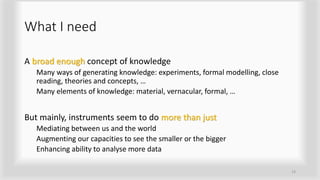 What I need
A broad enough concept of knowledge
Many ways of generating knowledge: experiments, formal modelling, close
reading, theories and concepts, …
Many elements of knowledge: material, vernacular, formal, …
But mainly, instruments seem to do more than just
Mediating between us and the world
Augmenting our capacities to see the smaller or the bigger
Enhancing ability to analyse more data
13
 