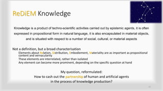 ReDiEM Knowledge
Knowledge is a product of techno-scientific activities carried out by epistemic agents, it is often
expressed in propositional form in natural language, it is also encapsulated in material objects,
and is situated with respect to a number of social, cultural, or material aspects
Not a definition, but a broad characterisation
Elements about Relation, Distribution, Embodiement, Materiality are as important as propositional
content and vernacularity
These elements are interrelated, rather than isolated
Any element can become more prominent, depending on the specific question at hand
My question, reformulated:
How to cash out the partnership of human and artificial agents
in the process of knowledge production?
15
 