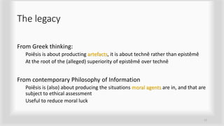 The legacy
From Greek thinking:
Poiêsis is about producting artefacts, it is about technê rather than epistêmê
At the root of the (alleged) superiority of epistêmê over technê
From contemporary Philosophy of Information
Poiêsis is (also) about producing the situations moral agents are in, and that are
subject to ethical assessment
Useful to reduce moral luck
17
 