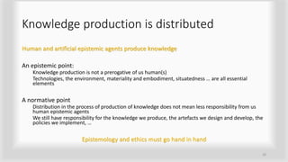 Knowledge production is distributed
Human and artificial epistemic agents produce knowledge
An epistemic point:
Knowledge production is not a prerogative of us human(s)
Technologies, the environment, materiality and embodiment, situatedness … are all essential
elements
A normative point
Distribution in the process of production of knowledge does not mean less responsibility from us
human epistemic agents
We still have responsibility for the knowledge we produce, the artefacts we design and develop, the
policies we implement, …
Epistemology and ethics must go hand in hand
20
 