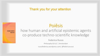 Poiêsis
how human and artificial epistemic agents
co-produce techno-scientific knowledge
Federica Russo
Philosophy & ILLC | Amsterdam
russofederica.wordpress.com| @federicarusso
Thank you for your attention
 