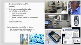 • Sensors, smartphones, GPS
• Biobanks
• Omic technologies for biomarkers
identification and validation
• Liquid chromatography
• Mass spectometry
• Nuclear magnetic resonance spectroscopy
• …
• Statistics softwares
Technologies are essential at all stages:
data generation and collection, analysis,
interpretation and theory building, …
7
 