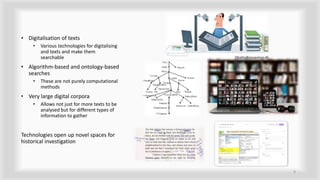 • Digitalisation of texts
• Various technologies for digitalising
and texts and make them
searchable
• Algorithm-based and ontology-based
searches
• These are not purely computational
methods
• Very large digital corpora
• Allows not just for more texts to be
analysed but for different types of
information to gather
Technologies open up novel spaces for
historical investigation
9
 
