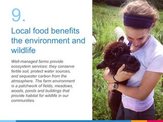 9.
Local food benefits
the environment and
wildlife
Well-managed farms provide
ecosystem services: they conserve
fertile soil, protect water sources,
and sequester carbon from the
atmosphere. The farm environment
is a patchwork of fields, meadows,
woods, ponds and buildings that
provide habitat for wildlife in our
communities.
 