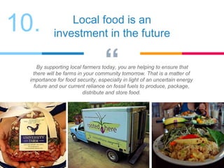 “By supporting local farmers today, you are helping to ensure that
there will be farms in your community tomorrow. That is a matter of
importance for food security, especially in light of an uncertain energy
future and our current reliance on fossil fuels to produce, package,
distribute and store food.
Local food is an
investment in the future
10.
 