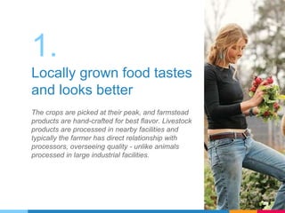 1.
Locally grown food tastes
and looks better
The crops are picked at their peak, and farmstead
products are hand-crafted for best flavor. Livestock
products are processed in nearby facilities and
typically the farmer has direct relationship with
processors, overseeing quality - unlike animals
processed in large industrial facilities.
 