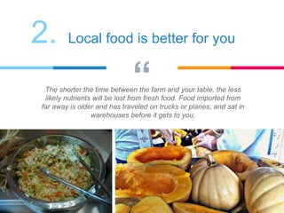 “The shorter the time between the farm and your table, the less
likely nutrients will be lost from fresh food. Food imported from
far away is older and has traveled on trucks or planes, and sat in
warehouses before it gets to you.
2. Local food is better for you
 