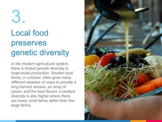 3.
Local food
preserves
genetic diversity
In the modern agricultural system,
there is limited genetic diversity in
large-scale production. Smaller local
farms, in contrast, often grow many
different varieties of crops to provide a
long harvest season, an array of
colors, and the best flavors. Livestock
diversity is also higher where there
are many small farms rather than few
large farms.
 