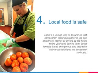 4. Local food is safe
There's a unique kind of assurance that
comes from looking a farmer in the eye
at farmers' market or driving by the fields
where your food comes from. Local
farmers aren't anonymous and they take
their responsibility to the consumer
seriously.
 