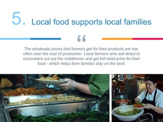 “The wholesale prices that farmers get for their products are low,
often near the cost of production. Local farmers who sell direct to
consumers cut out the middleman and get full retail price for their
food - which helps farm families stay on the land.
5. Local food supports local families
 