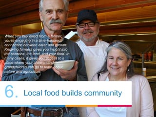 6. Local food builds community
When you buy direct from a farmer,
you're engaging in a time-honored
connection between eater and grower.
Knowing farmers gives you insight into
the seasons, the land, and your food. In
many cases, it gives you access to a
place where your children and
grandchildren can go to learn about
nature and agriculture.
 