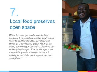 7.
Local food preserves
open space
When farmers get paid more for their
products by marketing locally, they're less
likely to sell farmland for development.
When you buy locally grown food, you're
doing something proactive to preserve our
working landscape. That landscape is an
essential ingredient to other economic
activity in the state, such as tourism and
recreation.
 