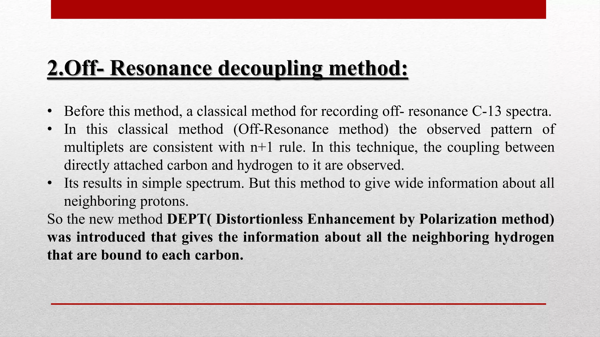 2.Off- Resonance decoupling method:
• Before this method, a classical method for recording off- resonance C-13 spectra.
• In this classical method (Off-Resonance method) the observed pattern of
multiplets are consistent with n+1 rule. In this technique, the coupling between
directly attached carbon and hydrogen to it are observed.
• Its results in simple spectrum. But this method to give wide information about all
neighboring protons.
So the new method DEPT( Distortionless Enhancement by Polarization method)
was introduced that gives the information about all the neighboring hydrogen
that are bound to each carbon.
 