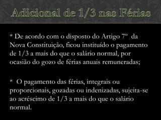 * De acordo com o disposto do Artigo 7º da
Nova Constituição, ficou instituído o pagamento
de 1/3 a mais do que o salário normal, por
ocasião do gozo de férias anuais remuneradas;
* O pagamento das férias, integrais ou
proporcionais, gozadas ou indenizadas, sujeita-se
ao acréscimo de 1/3 a mais do que o salário
normal.

 