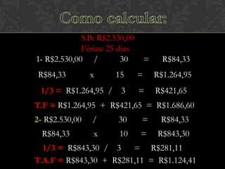 S.B: R$2.530,00
Férias: 25 dias
1- R$2.530,00 /
30
R$84,33

x

=

R$84,33

15

=

R$1.264,95

1/3 = R$1.264,95 / 3

=

R$421,65

T.F = R$1.264,95 + R$421,65 = R$1.686,60
2- R$2.530,00

/

30

=

R$84,33

R$84,33

x

10

=

R$843,30

1/3 = R$843,30 / 3
= R$281,11
T.A.F = R$843,30 + R$281,11 = R$1.124,41

 