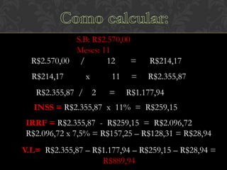 S.B: R$2.570,00
Meses: 11
R$2.570,00 /
12
=

R$214,17

R$214,17

R$2.355,87

R$2.355,87 /

x

11
2

=

=

R$1.177,94

INSS = R$2.355,87 x 11% = R$259,15
IRRF = R$2.355,87 - R$259,15 = R$2.096,72
R$2.096,72 x 7,5% = R$157,25 – R$128,31 = R$28,94
V.L= R$2.355,87 – R$1.177,94 – R$259,15 – R$28,94 =
R$889,94

 