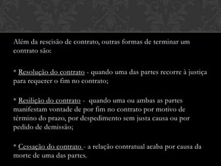 Além da rescisão de contrato, outras formas de terminar um
contrato são:
* Resolução do contrato - quando uma das partes recorre à justiça
para requerer o fim no contrato;
* Resilição do contrato - quando uma ou ambas as partes
manifestam vontade de por fim no contrato por motivo de
término do prazo, por despedimento sem justa causa ou por
pedido de demissão;
* Cessação do contrato - a relação contratual acaba por causa da
morte de uma das partes.

 