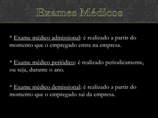 * Exame médico admissional: é realizado a partir do
momento que o empregado entra na empresa.
* Exame médico periódico: é realizado periodicamente,
ou seja, durante o ano.
* Exame médico demissional: é realizado a partir do
momento que o empregado sai da empresa.

 