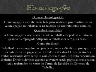 O que é Homologação?
Homologação é a conferência feita pelo sindicato para verificar se os
valores pagos ao trabalhador na rescisão do contrato estão corretos.
Quando é necessária?
A homologação é necessária quando o trabalhador pede demissão ou
quando o empregador dispensa o trabalhador sem justa causa.
Como funciona?
Trabalhador e empregador comparecem juntos ao Sindicato para que haja
a conferência do pagamento dos valores devidos. O pagamento das
verbas rescisórias deve ser feito com cheque visado, depósito bancário ou
dinheiro. Direitos devidos que não estiverem sendo pagos ao trabalhador,
serão registrados no verso do Termo de Rescisão do Contrato de
Trabalho.

 